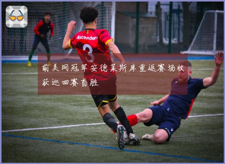 前美网冠军安德莱斯库重返赛场收获巡回赛首胜