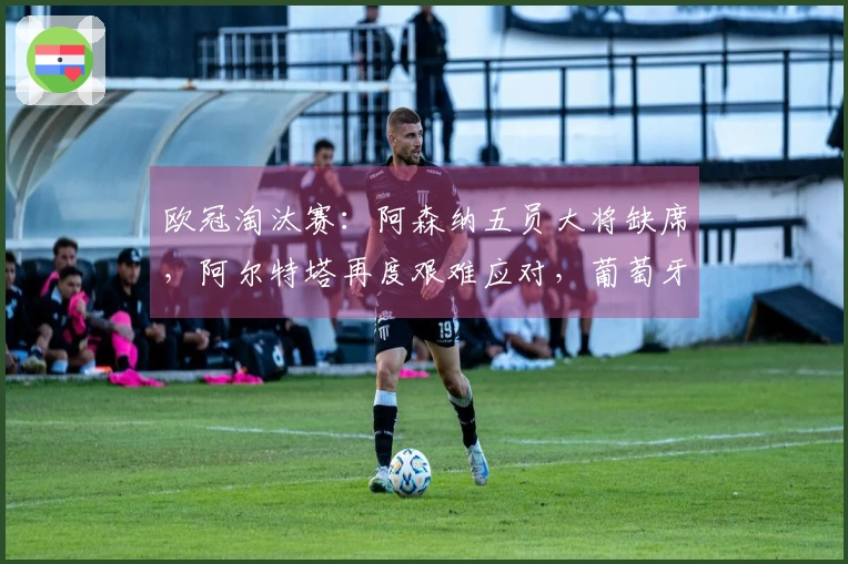欧冠淘汰赛：阿森纳五员大将缺席，阿尔特塔再度艰难应对，葡萄牙体育面临翻盘挑战！