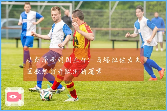 从新泽西到国王杯：马塔拉佐为美国教练打开欧洲新篇章