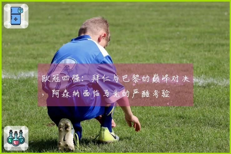 欧冠四强：拜仁与巴黎的巅峰对决，阿森纳面临马竞的严酷考验