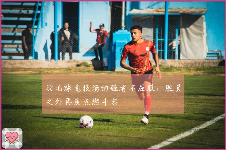 羽毛球竞技场的强者不屈服，胜负之外再度点燃斗志