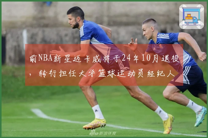 前NBA新星迈卡威将于24年10月退役，转行担任大学篮球运动员经纪人