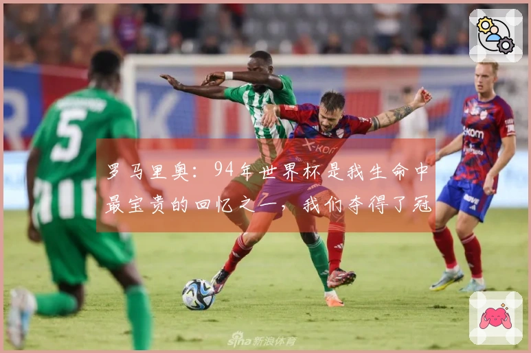 罗马里奥：94年世界杯是我生命中最宝贵的回忆之一，我们夺得了冠军