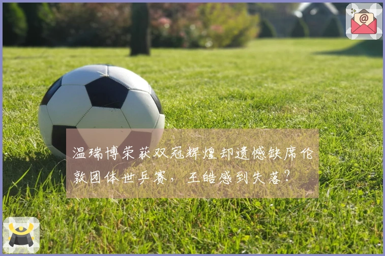 温瑞博荣获双冠辉煌却遗憾缺席伦敦团体世乒赛，王皓感到失落？