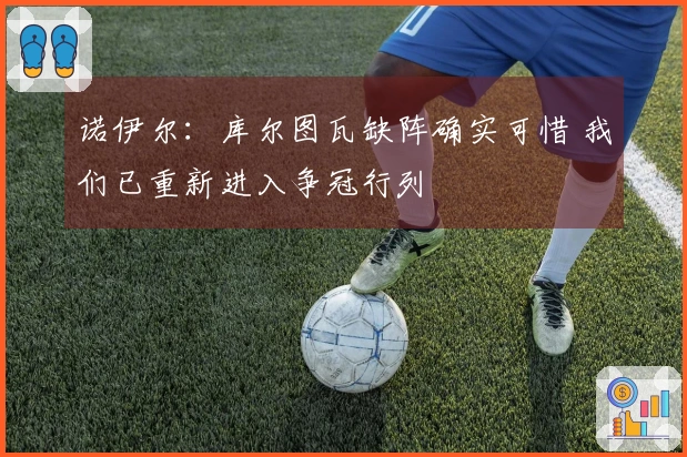 诺伊尔：库尔图瓦缺阵确实可惜 我们已重新进入争冠行列