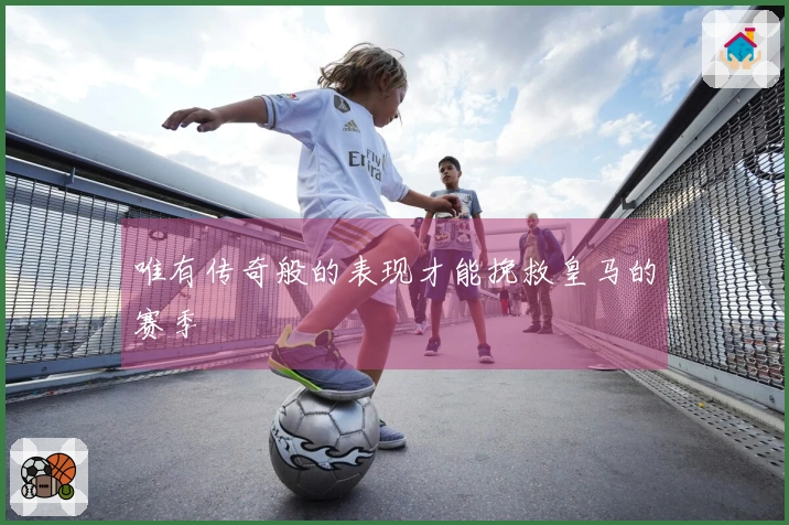 唯有传奇般的表现才能挽救皇马的赛季