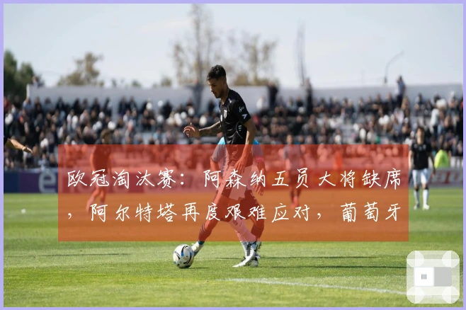 欧冠淘汰赛：阿森纳五员大将缺席，阿尔特塔再度艰难应对，葡萄牙体育面临翻盘挑战！