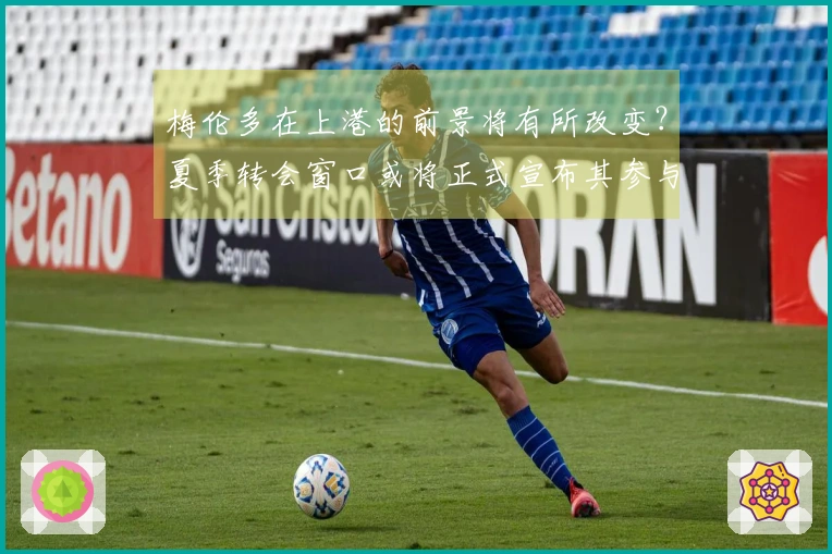 梅伦多在上港的前景将有所改变？夏季转会窗口或将正式宣布其参与中超踢赛
