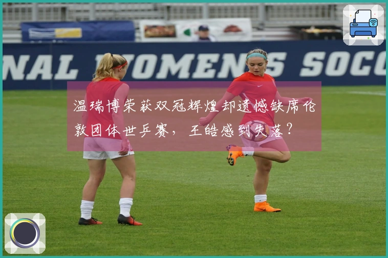 温瑞博荣获双冠辉煌却遗憾缺席伦敦团体世乒赛，王皓感到失落？