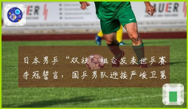日本男乒“双核”组合发表世乒赛夺冠誓言，国乒男队迎接严峻卫冕考验