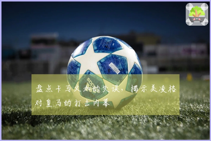 盘点卡马文加的失误，揭示美凌格对皇马的打击内幕
