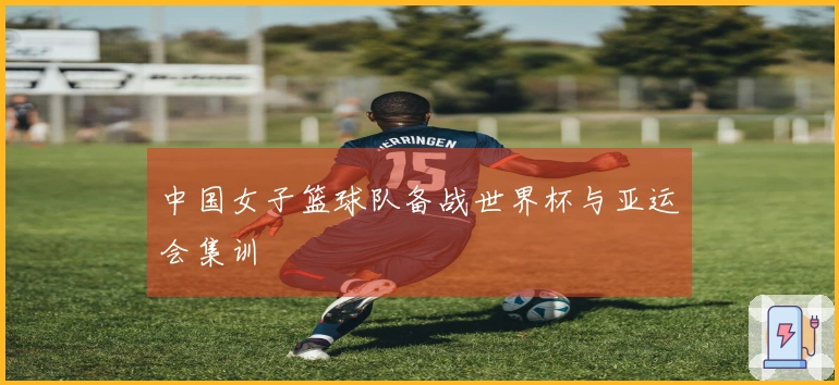 中国女子篮球队备战世界杯与亚运会集训